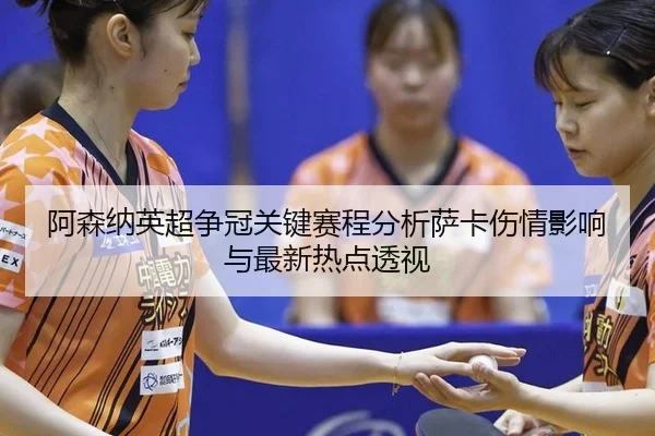 阿森纳英超争冠关键赛程分析萨卡伤情影响与最新热点透视